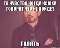 то чувство когда ксюха говорит что не пойдет гулять