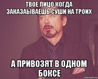 твое лицо когда заказаываешь суши на троих а привозят в одном боксе