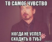 то самое чувство когда не успел сходить в тубз