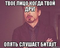 твое лицо когда твой друг опять слушает битаут