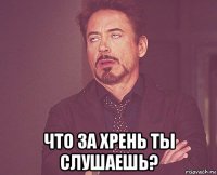  что за хрень ты слушаешь?