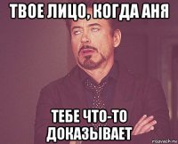 твое лицо, когда аня тебе что-то доказывает