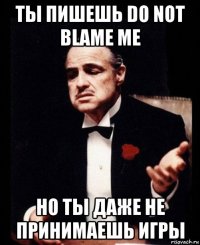 ты пишешь do not blame me но ты даже не принимаешь игры