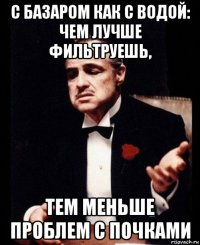 с базаром как с водой: чем лучше фильтруешь, тем меньше проблем с почками