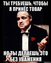 ты требуешь, чтобы я принёс товар но ты делаешь это без уважения