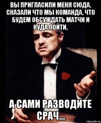 вы пригласили меня сюда, сказали что мы команда, что будем обсуждать матчи и куда пойти, а сами разводите срач...