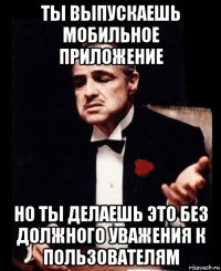 ты выпускаешь мобильное приложение но ты делаешь это без должного уважения к пользователям