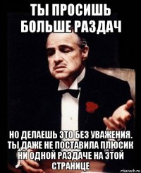 ты просишь больше раздач но делаешь это без уважения. ты даже не поставила плюсик ни одной раздаче на этой странице