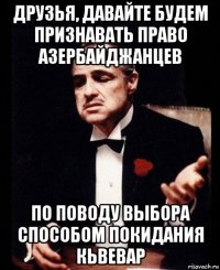 друзья, давайте будем признавать право азербайджанцев по поводу выбора способом покидания кьвевар