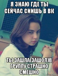 я знаю где ты сейчас сиишь в вк ты зашла(зашол)в группу страшно смешно