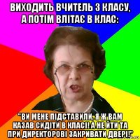 виходить вчитель з класу, а потім влітає в клас: "ви мене підставили, я ж вам казав сидіти в класі! а не йти та при директорові закривати двері!"