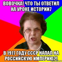 вовочка! что ты ответил на уроке истории7 в 1917 году ссср напал на российскую империю?!