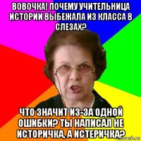 вовочка! почему учительница истории выбежала из класса в слезах? что значит из-за одной ошибки? ты написал не историчка, а истеричка?