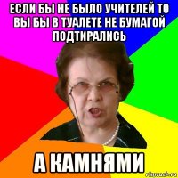 если бы не было учителей то вы бы в туалете не бумагой подтирались а камнями