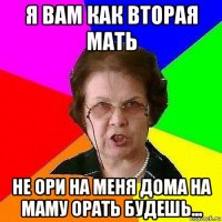 я вам как вторая мать не ори на меня дома на маму орать будешь...