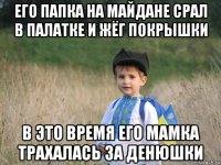 его папка на майдане срал в палатке и жёг покрышки в это время его мамка трахалась за денюшки