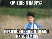 хочешь я насру? мухи все прилетят и мы их убьем!!!