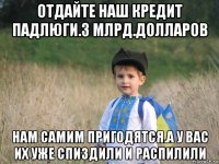 отдайте наш кредит падлюги.3 млрд.долларов нам самим пригодятся.а у вас их уже спиздили и распилили