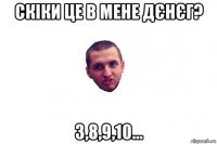 скіки це в мене дєнєг? 3,8,9,10...