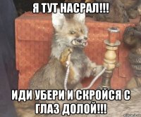 я тут насрал!!! иди убери и скройся с глаз долой!!!