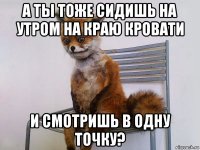 а ты тоже сидишь на утром на краю кровати и смотришь в одну точку?