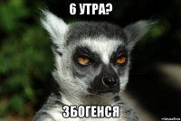 6 утра? збогенся