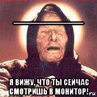 ______ я вижу, что ты сейчас смотришь в монитор!