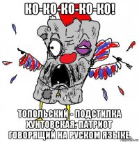 ко-ко-ко-ко-ко! топольский - подстилка хунтовская. патриот говорящий на руском языке.