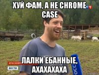 хуй фам, а не chrome case лалки ебанные, ахахахаха