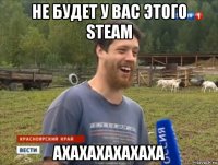 не будет у вас этого steam ахахахахахаха