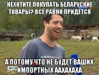 нехотите покупать беларуские товары? всё равно придётся а потому что не будет ваших импортных аахахаха