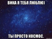 вика я тебя люблю) ты просто космос.