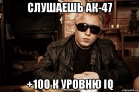 слушаешь ак-47 +100 к уровню iq