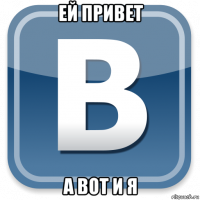 ей привет а вот и я