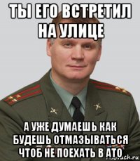 ты его встретил на улице а уже думаешь как будешь отмазываться чтоб не поехать в ато