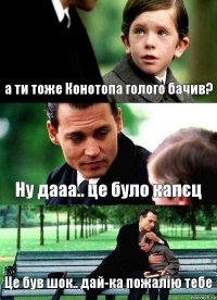 а ти тоже Конотопа голого бачив? Ну дааа.. це було капєц Це був шок.. дай-ка пожалію тебе