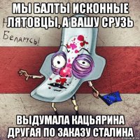 мы балты исконные лятовцы, а вашу срузь выдумала кацьярина другая по заказу сталина