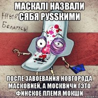 маскалi назвали сябя руssкими после завоевания новгорода масковией, а москвичи гэто финское племя мокши