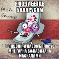 я хочу быць бяларусам я ляцвин, а назва бяларус мне гарна бо навязана маскалями