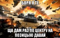 боря я те ща дам раз по центру на позицыю давай