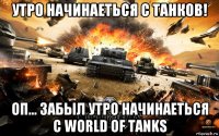 утро начинаеться с танков! оп... забыл утро начинаеться с world of tanks