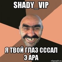 shady_vip я твой глаз сссал э ара