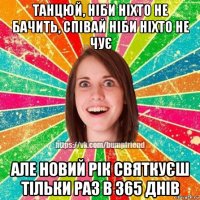 танцюй, ніби ніхто не бачить, співай ніби ніхто не чує але новий рік святкуєш тільки раз в 365 днів