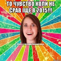 то чувство коли не срав іще в 2015!!! 