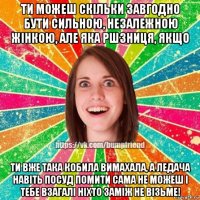 ти можеш скiльки завгодно бути сильною, незалежною жiнкою, але яка ршзниця, якщо ти вже така кобила вимахала, а ледача навiть посуд помити сама не можеш i тебе взагалi нiхто замiж не вiзьме!