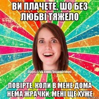 ви плачете, шо без любві тяжело повірте, коли в мене дома нема жрачки, мені ще хуже