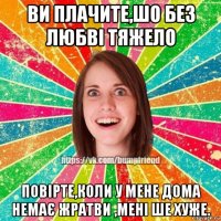 ви плачите,шо без любві тяжело повірте,коли у мене дома немає жратви ,мені ше хуже.