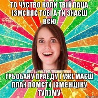 то чуство коли твій паца ізмєняє тобі а ти знаєш всю грьобану правду і уже маєш план помсти ізмєнщіку тупому