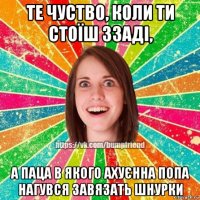 те чуство, коли ти стоїш ззаді, а паца в якого ахуєнна попа нагувся завязать шнурки