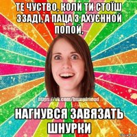 те чуство, коли ти стоїш ззаді, а паца з ахуєнной попой, нагнувся завязать шнурки